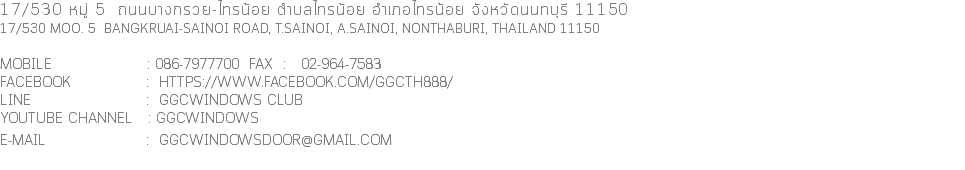 17/530 หมู่ 5 ถนนบางกรวย-ไทรน้อย ตําบลไทรน้อย อําเภอไทรน้อย จังหวัดนนทบุรี 11150 17/530 Moo. 5 Bangkruai-Sainoi Road, T.Sainoi, A.Sainoi, Nonthaburi, Thailand 11150 Mobile : 086-7977700 FAX : 02-964-7583 facebook : https://www.facebook.com/GGCTH888/ line : GGCwindows club Youtube channel : ggcwindows E-mail : ggcwindowsdoor@gmail.com